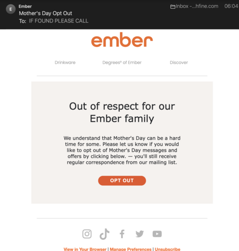 a marketing email from ember, maker of spendy coffee mugs that keep the coffee warm using lithium batteries and a heating element. "Out of respect for our Ember family
We understand that Mother's Day can be a hard time for some. Please let us know if you would like to opt out of Mother's Day messages and offers by clicking below. — you'll still receive regular correspondence from our mailing list."