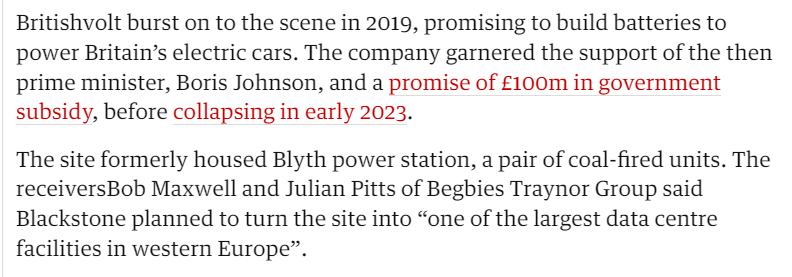 Britishvolt burst on to the scene in 2019, promising to build batteries to 
 power Britain's electric cars. The company garnered the support of the then 
 prime minister, Boris Johnson, and a promise of Eloom in government 
 subsid , before collapsing in early 2023. 
 The site formerly housed Blyth power station, a pair of coal-fired units. The 
 receiversBob Maxwell and Julian Pitts of Begbies Traynor Group said 
 Blackstone planned to turn the site into "one of the largest data centre 
 facilities in western Europe".
