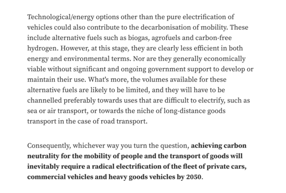 Technological/energy options other than the pure electrification of vehicles could also contribute to the decarbonisation of mobility. These include alternative fuels such as biogas, agrofuels and carbon-free hydrogen. However, at this stage, they are clearly less efficient in both energy and environmental terms. Nor are they generally economically viable without significant and ongoing government support to develop or maintain their use. What's more, the volumes available for these alternative…