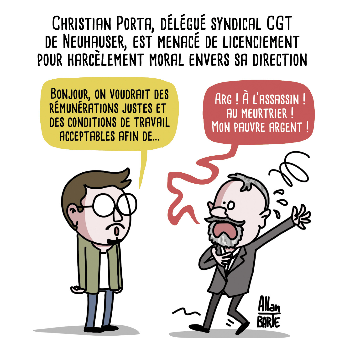 Titre : Christian Porta, délégué syndical CGT de Neuhauser, est menacé de licenciement pour harcèlement moral envers sa direction
Christian Porta, parlant calmement :
- Bonjour, on voudrait des rémunérations justes et des conditions de travail acceptables afin de...
Le patron, en face, semblant défaillir :- Arg ! À l’assassin ! au meurtrier ! Mon pauvre argent !