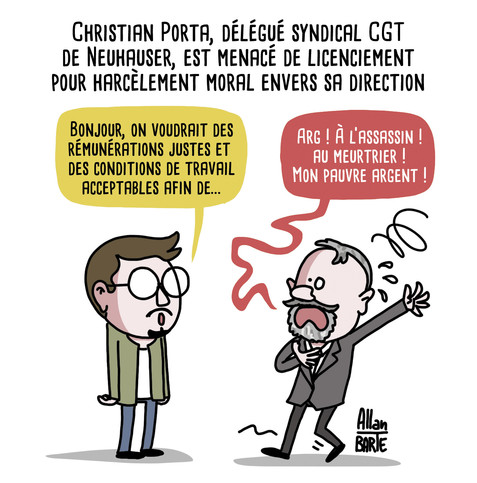 Titre : Christian Porta, délégué syndical CGT de Neuhauser, est menacé de licenciement pour harcèlement moral envers sa direction
Christian Porta, parlant calmement :
- Bonjour, on voudrait des rémunérations justes et des conditions de travail acceptables afin de...
Le patron, en face, semblant défaillir :- Arg ! À l’assassin ! au meurtrier ! Mon pauvre argent !