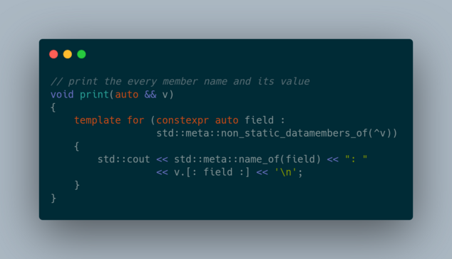 // print the every member name and its value
void print(auto && v)
{
    template for (constexpr auto field : 
                  std::meta::non_static_datamembers_of(^v))
    {
        std::cout << std::meta::name_of(field) << ": " 
                  << v.[: field :] << '\n';
    }   
}