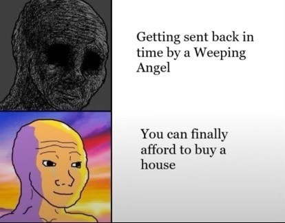 A two panel meme.

First panel: A depressed wojack and the caption, “Getting sent back in time by a Weeping Angel.”

Second Panel: A content wojack enjoying the sunset with the caption, “You can finally afford to buy a house.”
