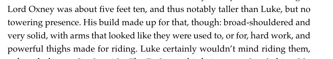 Screenshot of part of a paragraph, which reads:

Lord Oxney was about five feet ten, and thus notably taller than Luke, but no towering presence. His build made up for that, though: broad-shouldered and very solid, with arms that looked like they were used to, or for, hard work, and powerful thighs made for riding. Luke certainly wouldn’t mind riding them,
