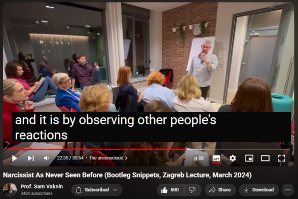 https://www.youtube.com/watch?v=GI_qx4dE1Ek
Narcissist As Never Seen Before (Bootleg Snippets, Zagreb Lecture, March 2024)

9,435 views  4 Apr 2024  Interviews and Lectures
See the narcissist the way you have never seen him/her before. Excerpts from a lecture to clinicians (therapists and psychologists) in Zagreb, Croatia.

Find and Buy MOST of my BOOKS and eBOOKS in my Amazon Store: https://www.amazon.com/stores/page/60...