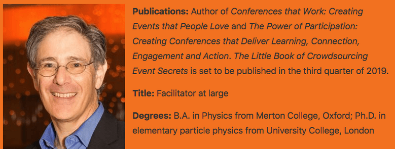 Adrian Segar short bio and photograph from the article in the March 2019 issue of Smart Meetings Magazine. Publications: Author of Conferences That Work: Creating Events That People Love and The Power of Participation: Creating Conferences That Deliver Learning, Connection, Engagement, and Action, and Event Crowdsourcing: Creating Meetings People Actually Want and Need. Title: Facilitator at large Degrees: B.A. in Physics from Merton College, Oxford; Ph.D. in elementary particle physics from University College, London.