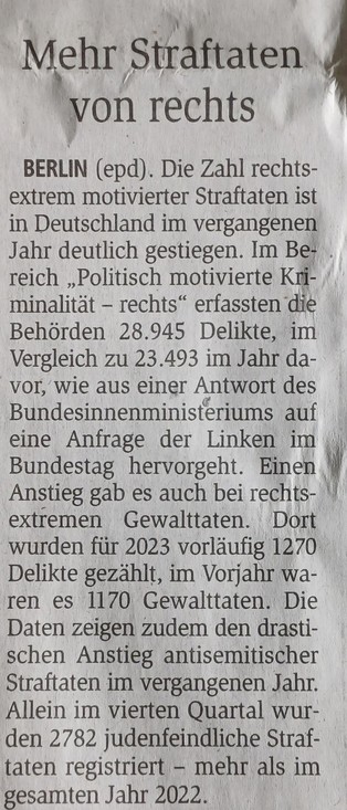 Mehr Straftaten
von rechts
BERLIN (epd). Die Zahl rechts-
extrem motivierter Straftaten ist
in Deutschland im vergangenen
Jahr deutlich gestiegen. Im Be-

reich ,,Politisch motivierte Kri-
minalität - rechts" erfassten die
Behörden 28.945 Delikte, im
Vergleich zu 23.493 im Jahr da-
vor, wie aus einer Antwort des
Bundesinnenministeriums auf
eine Anfrage der Linken im
Bundestag hervorgeht. Einen
Anstieg gab es auch bei rechts
extremen
Gewalttaten. Dort
wurden für 2023 vorläufig 1270
Delikte gezählt, im Vorjahr wa-
ren es 1170 Gewalttaten. Die
Daten zeigen zudem den drasti-
schen Anstieg antisemitischer
Straftaten im vergangenen Jahr.
Allein im vierten Quartal wur-
den 2782 judenfeindliche Straf-
taten registriert - mehr als im
gesamten Jahr 2022.