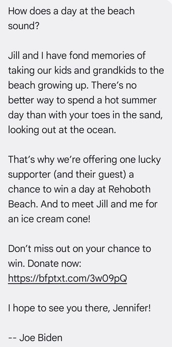 How does a day at the beach sound?

Jill and I have fond memories of taking our kids and grandkids to the beach growing up. There’s no better way to spend a hot summer day than with your toes in the sand, looking out at the ocean.

That’s why we're offering one lucky supporter (and their guest) a chance to win a day at Rehoboth Beach. And to meet Jill and me for an ice cream cone!

Don’t miss out on your chance to win. Donate now: https://bfptxt.com/3w09pQ

| hope to see you there, Jennife…