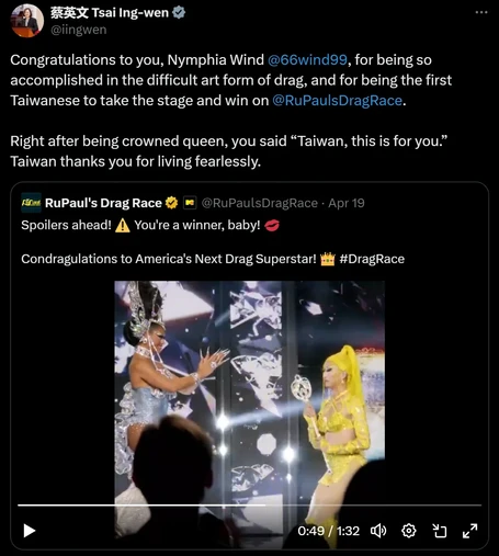 Tsai Ing-wen on Twitter Quote posts a tweet about Nymphia Wind winning Rupaul's Drag Race:

Congratulations to you, Nymphia Wind, for being so accomplished in the difficult art form of drag, and for being the first Taiwanese to take the stage and win on RuPaul's Drag Race.

Right after being crowned queen, you said, "Taiwan, this is for you." Taiwan thanks you for living fearlessly.