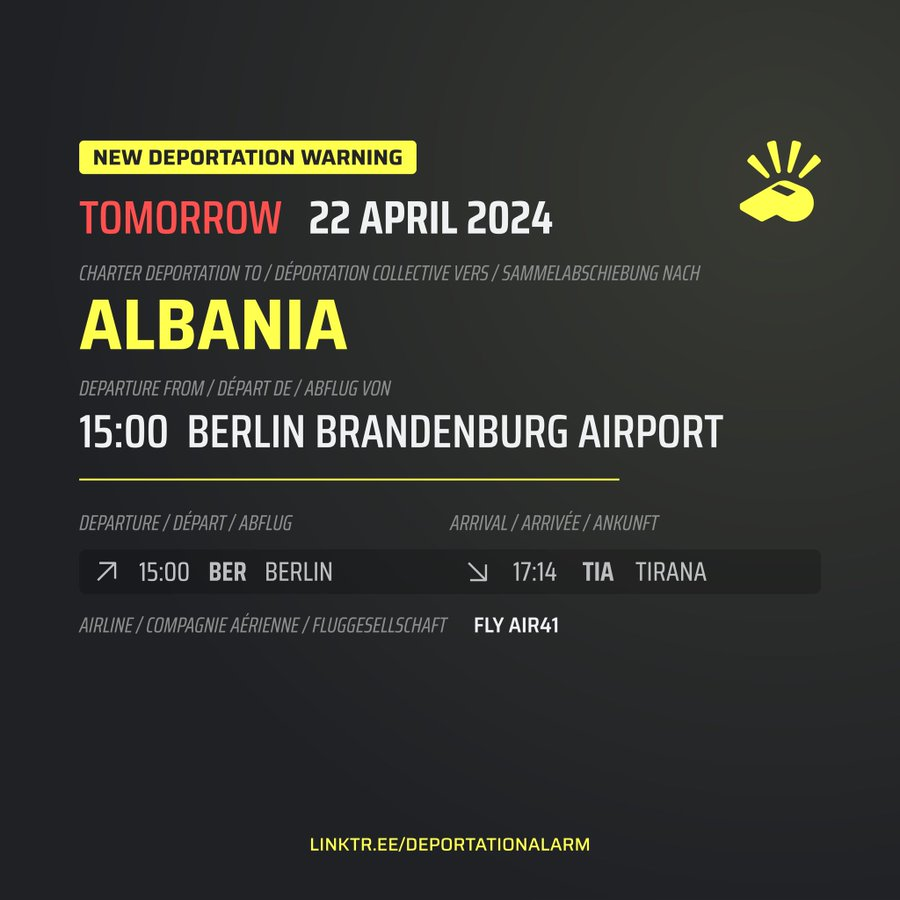 New Deportation Warning<br>TOMORROW 22 APRIL 2024</p><p>Charter Deportation to / Déportation collective vers / Sammelabschiebung nach<br>ALBANIA</p><p>Departure from / Départ de / Abflug von<br>15:00 Berlin Brandenburg Airport</p><p>Departure / Départ / Abflug<br>↗ 15:00 BER BERLIN</p><p>Arrival / Arrivé / Ankunft<br>↘ 17:14 TIA TIRANA</p><p>Airline / Compagnie aérienne / Fluggesellschaft<br>FLX AIR41</p><p>oben rechts das Trillerpfeifen-Logo von Deportation Alarm