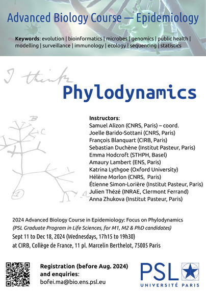 Instructors:
Samuel Alizon (CNRS, Paris) – coordinator
Joëlle Barido-Sottani (CNRS, Paris)
François Blanquart (CIRB, Paris)
Sebastian Duchène (Institut Pasteur, Paris)
Emma Hodcroft (Swiss TPH, Basel)
Amaury Lambert (ENS, Paris)
Katrina Lythgoe (Oxford University)
Hélène Morlon (CNRS, Paris)
Étienne Simon-Lorière (Institut Pasteur, Paris)
Julien Thézé (INRAE, Clermont Ferrand)
Anna Zhukova (Institut Pasteur, Paris)

2024 Advanced Biology Course in Epidemiology: Focus on Phylodynamics
(PSL Graduate Program in Life Sciences, for M1, M2 & PhD candidates)
Sept 11 to Dec 18, 2024 (Wednesdays, 17h15 to 19h30)
at CIRB, Collège de France, 11 pl. Marcelin Berthelot, 75005 Paris