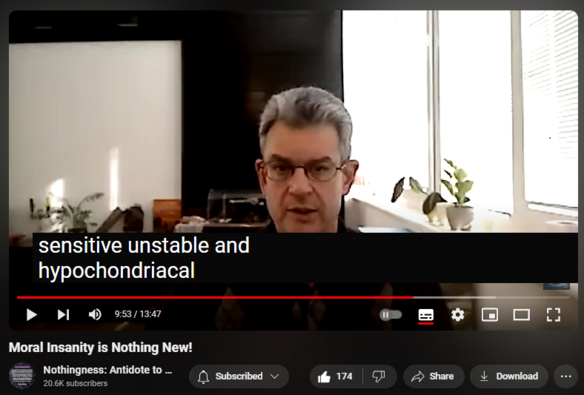 https://www.youtube.com/watch?v=f-15W5vpZEQ
Moral Insanity is Nothing New!

1,964 views  21 Apr 2024  Nothingness and Mental Health
In 1835, the British J. C. Pritchard, working as senior Physician at the Bristol Infirmary (hospital), published a seminal work titled "Treatise on Insanity and Other Disorders of the Mind". He, in turn, suggested the neologism "moral insanity".

To quote him, moral insanity consisted of "a morbid perversion of the natural feelings, affections, inclinations, temper, habits, moral dispositions, and natural impulses without any remarkable disorder or defect of the intellect or knowing or reasoning faculties and in particular without any insane delusion or hallucination" (p. 6).

He then proceeded to elucidate the psychopathic (antisocial) personality in great detail.

Thus, "psychopathic personality" came to mean both "abnormal" and "antisocial". This confusion persists to this very day. Scholarly debate still rages between those, such as the Canadian Robert, Hare, who distinguish the psychopath from the patient with mere antisocial personality disorder and those (the orthodoxy) who wish to avoid ambiguity by using only the latter term.

Moreover, these nebulous constructs resulted in co-morbidity. Patients were frequently diagnosed with multiple and largely overlapping personality disorders, traits, and styles. As early as 1950, Schneider wrote: