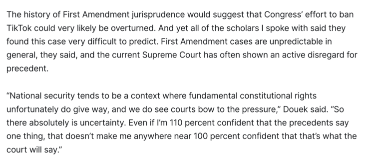The history of First Amendment jurisprudence would suggest that Congress’ effort to ban TikTok could very likely be overturned. And yet all of the scholars I spoke with said they found this case very difficult to predict. First Amendment cases are unpredictable in general, they said, and the current Supreme Court has often shown an active disregard for precedent.

“National security tends to be a context where fundamental constitutional rights unfortunately do give way, and we do see courts bow to the pressure,” Douek said. “So there absolutely is uncertainty. Even if I’m 110 percent confident that the precedents say one thing, that doesn’t make me anywhere near 100 percent confident that that’s what the court will say.”