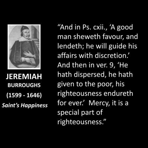 "And in Ps. cxii., 'A good  man sheweth favour, and  lendeth; he will guide his  affairs with discretion.  And then in ver. 9, 'He  hath dispersed, he hath  given to the poor, his  righteousness endureth  for ever. Mercy, it is a special part of  righteousness."