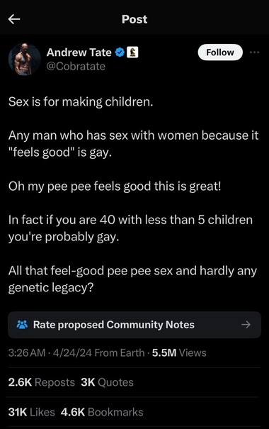 Photo by Ben Collins on April 24, 2024. May be a Twitter screenshot of 1 person and text that says 'Post 金 Andrew Tate @Cobratate Follow Sex is for making children. Any man who has sex with women because it "feels good" is gay. Oh my pee pee feels good this is great! In fact if you are 40 with less than 5 children you're probably gay. All that feel-good feel- pee pee sex and hardly any genetic legacy? Rate proposed Community Notes 3:26 4/24/24FromEarth 5.5M Views 2.6K Reposts 3K Quotes 31K Like…