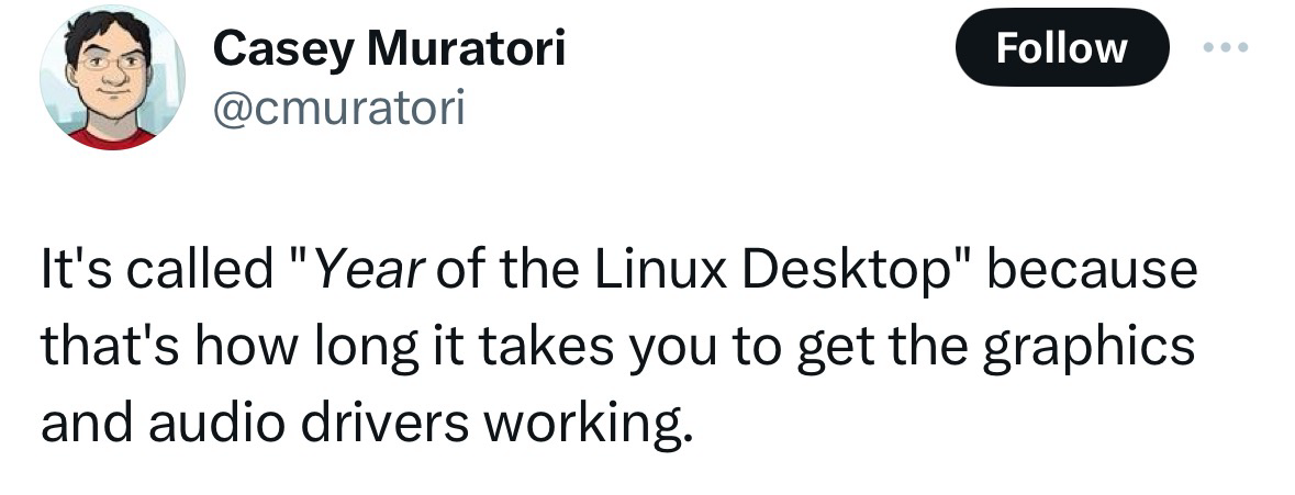 X user Casey Muratori @cmuratori writes: It's called "Year of the Linux Desktop" because that's how long it takes you to get the graphics and audio drivers working. https://x.com/cmuratori/status/1783274430376120770?s=46