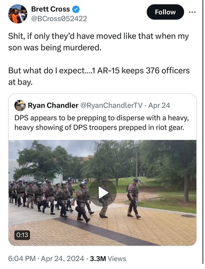 Screenshot of a Twitter post by Brett Cross(father of Uziyah Garcia) stating: 
“Shit, if only they'd have moved like that when my son was being murdered.”

But what do I expect....1 AR-15 keeps 376 officers at bay.”
Posted in reply to a post talking about Texas DPS in riot gear:

“Ryan Chandler @RyanChandlerTV • Apr 24
DPS appears to be prepping to disperse with a heavy, heavy showing of DPS troopers prepped in riot gear.”