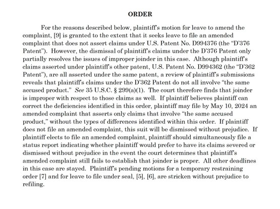 ORDER
For the reasons described below, plaintiff’s motion for leave to amend the complaint, [9] is granted to the extent that it seeks leave to file an amended complaint that does not assert claims under U.S. Patent No. D994376 (the “D’376 Patent”). However, the dismissal of plaintiff’s claims under the D’376 Patent only partially resolves the issues of improper joinder in this case. Although plaintiff’s claims asserted under plaintiff’s other patent, U.S. Patent No. D994362 (the “D’362 Patent”…