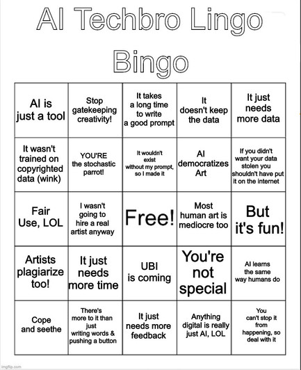 Bingo card meme labelled "AI Techbro Lingo Bingo"
A "fun" game you can play when AI simps use their favorite talking points. A meme created by a human, for use by other humans.

From Left to right
Row 1: 
AI is just a tool
Stop gatekeeping creativity!
It takes a long time to write a good prompt
It doesn't keep the data
It just needs more data
Row 2:
It wasn't trained on copyrighted data (wink)
YOU'RE the didactic parrot!
It wouldn't exist without my prompt, so I made it
AI democratizes Art
If you didn't want your data stolen, you shouldn't have put it on the Internet
Row 3:
Fair Use, lOL
I wasn't going to hire a real artist anyway
FREE! (free space)
Most human art is mediocre too
But it's fun!
Row 4:
Artists plagiarize too!
It just needs more time
UBI is coming
You're not special anymore
AI learns the same way humans do
Row 5:
Seethe and cope
There's more to it than just writing words & pushing a button
It just needs more feedback
Anything digital is really just AI, LOL
You can't stop it from happening so deal with it
