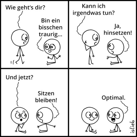 Comic. Figur zwei sitzt am Boden. Figur eins kommt dazu und fragt: "Wie geht's dir?" Figur zwei: "Bin ein bisschen traurig." Figur eins: "Kann ich irgendwas tun?" Figur zwei: "Ja, hinsetzen." Figur eins setzt sich hin und fragt: "Und jetzt?" Figur zwei: "Sitzen bleiben! Optimal."