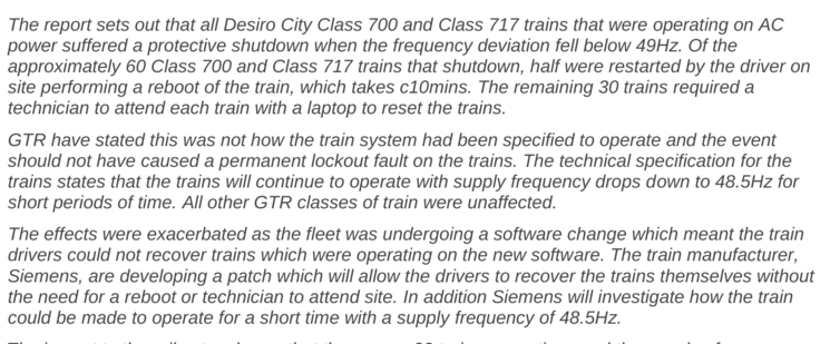 The report sets out that all Desiro City Class 700 and Class 717 trains that were operating on AC
power suffered a protective shutdown when the frequency deviation fell below 49Hz. Of the
approximately 60 Class 700 and Class 717 trains that shutdown, half were restarted by the driver on
site performing a reboot of the train, which takes c10mins. The remaining 30 trains required a
technician to attend each train with a laptop to reset the trains.
GTR have stated this was not how the train system…
