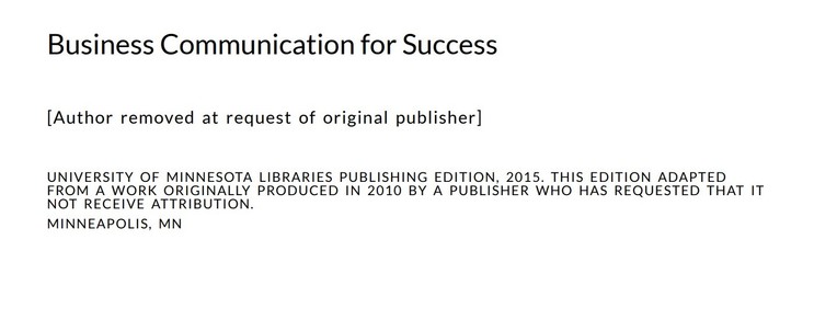 Business Communication for Success

[Author removed at request of original publisher]

UNIVERSITY OF MINNESOTA LIBRARIES PUBLISHING EDITION, 2015. THIS EDITION ADAPTED FROM A WORK ORIGINALLY PRODUCED IN 2010 BY A PUBLISHER WHO HAS REQUESTED THAT IT NOT RECEIVE ATTRIBUTION.

MINNEAPOLIS, MN 