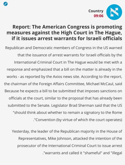 News in Haaretz (in Hebrew, translated to English):

Country
09:06
Report: The American Congress is promoting measures against the High Court in The Hague, if it issues arrest warrants for Israeli officials
Republican and Democratic members of Congress in the US warned that the issuance of arrest warrants for Israeli officials by the International Criminal Court in The Hague would be met with a response and emphasized that a bill on the matter is already in the works - as reported by the Axios …