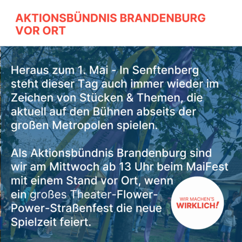 Aktionsbündnis Brandenburg vor Ort

Heraus zum 1. Mai - In Senftenberg steht dieser Tag auch immer wieder im Zeichen von Stücken & Themen, die aktuell auf den Bühnen abseits der großen Metropolen spielen. 

Als Aktionsbündnis Brandenburg sind wir am Mittwoch ab 13 Uhr beim MaiFest mit einem Stand vor Ort, wenn ein großes Theater-Flower-Power-Straßenfest die neue Spielzeit feiert.