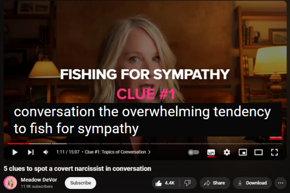 https://www.youtube.com/watch?v=0GJnKq7ccfY
5 clues to spot a covert narcissist in conversation


119,523 views  12 Apr 2024  Meadow DeVor Podcast
Empower yourself 💪 get your FREE Narcissist Protection Checklist:  https://meadowdevorcourses.com/narcis...

Get 3 Minute Empowerment Plan delivered to your inbox  📬 https://meadowdevorcourses.com/upleve...

Covert narcissists give themselves away quickly in conversations, but you have to know what to look for. In this video, you’ll learn 5 clues that’ll help you spot a covert narcissist in conversation, personal stories from my own experience to help you recognize these patterns, and actionable strategies to empower you in any conversation, making sure you're always one step ahead.

Timestamps
Chapters
0:00 Intro
0:56 Clue #1: Topics of Conversation
2:26 Strategy: Seamless Share Test
3:17 Clue #2: Type of Criticism
5:08 Strategy: Clarify and Observe Method
6:13 Clue #3: Type of Trap
7:48 Strategy: Reflect, Ask, Observe
8:46 Clue #4: Style of Valuation
10:40 Strategy: Priority Clarification Test
11:26 Clue #5: Type of Sensitivity
13:55 Strategy: Direct Inquiry
