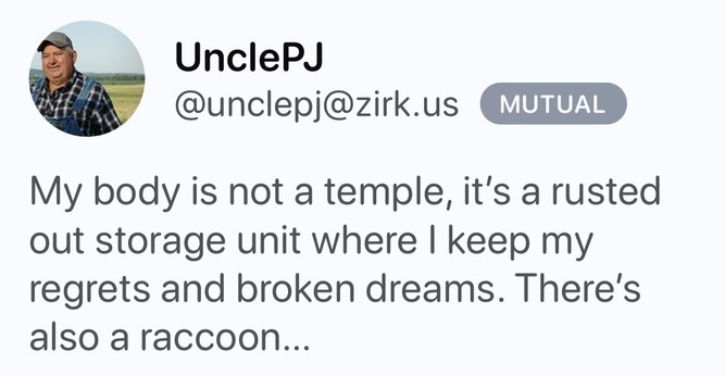 Post by uncle PJ saying:

My body is not a temple, it's a rusted out storage unit where I keep my regrets and broken dreams. There's also a raccoon...