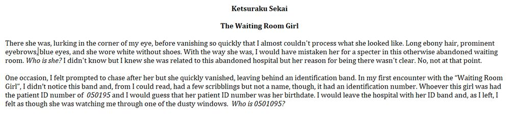 Ketsuraku Sekai

The Waiting Room Girl

There she was, lurking in the corner of my eye, before vanishing so quickly that I almost couldn't process what she looked like. Long ebony hair, prominent eyebrows, blue eyes, and she wore white without shoes. With the way she was, I would have mistaken her for a specter in this otherwise abandoned waiting room. Who is she? I didn't know but I knew she was related to this abandoned hospital but her reason for being there wasn't clear. No, not at that point. 

One occasion, I felt prompted to chase after her but she quickly vanished, leaving behind an identification band. In my first encounter with the “Waiting Room Girl”, I didn’t notice this band and, from I could read, had a few scribblings but not a name, though, it had an identification number. Whoever this girl was had the patient ID number of  050195 and I would guess that her patient ID number was her birthdate. I would leave the hospital with her ID band and, as I left, I felt as though she was watching me through one of the dusty windows.  Who is 0501095?
