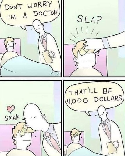 4 panel comic

1st panel: A doctor talking to a patient in bed. "Don't worry I'm a doctor"

2nd panel: A doctor slapping a bandaid on the patient's head. *Slap*

3rd panel: A doctor kissing the patient's forehead *smak*

4th panel" The doctor" "That'll be 4,000 dollars"