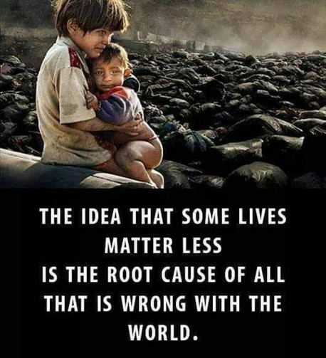 THE IDEA THAT SOME LIVES
MATTER LESS
IS THE ROOT CAUSE OF ALL
THAT IS WRONG WITH THE
WORLD.
