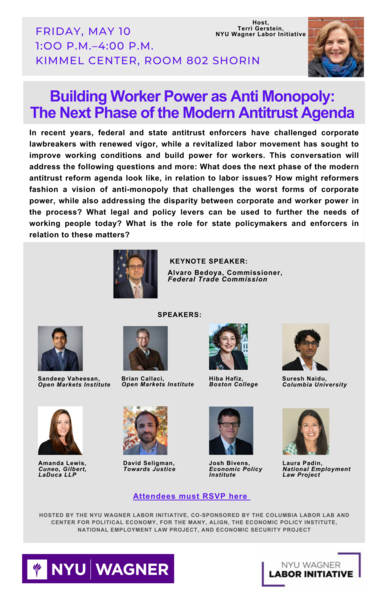 Poster announcing "Building Worker Power as Anti Monopoly: The Next Phase of the Modern Antitrust Agenda" 
FRIDAY, MAY 10 1:00 P.M.-4:00 PM
KIMMEL CENTER, ROOM 802 SHORIN 
NYU Wagner Labor Initiative
Text reads: "In recent years, federal and state antitrust enforcers have challenged corporate lawbreakers with renewed vigor, while a revitalized labor movement has sought to improve working conditions and build power for workers. This conversation will address the following questions and more: What does the next phase of the modern antitrust reform agenda look like, in relation to labor issues? How might reformers fashion a vision of anti-monopoly that challenges the worst forms of corporate power, while also addressing the disparity between corporate and worker power in the process? What legal and policy levers can be used to further the needs of working people today? What is the role for state policymakers and enforcers in relation to these matters?"
KEYNOTE SPEAKER: Alvaro Bedoya, Commissioner, Federal Trade Commission
SPEAKERS: Sandeep Vaheesan, Brian Callaci, Hiba Hafiz, Suresh Naidu, Amanda Lewis, David Seligman, Josh Bivens, Laura Padin, 