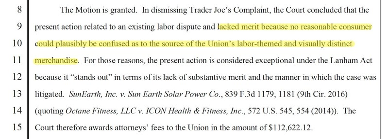 The Motion is granted. In dismissing Trader Joe’s Complaint, the Court concluded that the
present action related to an existing labor dispute and lacked merit because no reasonable consumer
could plausibly be confused as to the source of the Union’s labor-themed and visually distinct
merchandise. For those reasons, the present action is considered exceptional under the Lanham Act
because it “stands out” in terms of its lack of substantive merit and the manner in which the case was
litigated. Su…