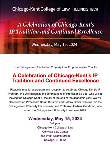 The Chicago-Kent Intellectual Property Law Program Invites You To
 
A Celebration of Chicago-Kent’s IP Tradition and Continued Excellence
 
Please join us for a program and reception to celebrate Chicago-Kent’s IP Program. We will recognize the contributions of Professor Ed Lee, who will be leaving the Chicago-Kent IP faculty at the end of the academic year. We will also welcome Professors Sarah Burstein and Cathay Smith, who will join the Chicago-Kent IP faculty this summer, and Professor Jord…