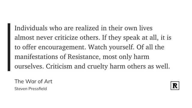 "Individuals who are realized in their own lives almost never criticize others. If they speak at all, it is to offer encouragement. Watch yourself. Of all the manifestations of Resistance, most only harm ourselves. Criticism and cruelty harm others as well." (Steven Pressfield, The War of Art)