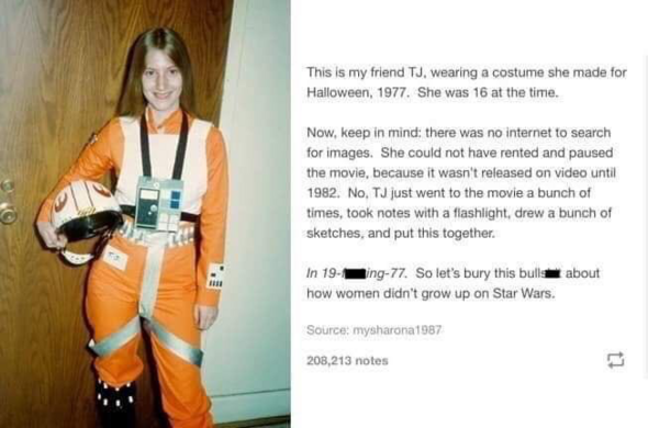 Screenshot of a post from (I assume Tumblr) showing a pale skinned young woman with long straight light brown hair holding a Rebel Alliance pilot helmet while wearing a full Rebel flight suit while smiling at the camera, in the background is a wooden door
Text: “This is my friend TJ, wearing a costume she made for Halloween, 1977. She was 16 at the time.
Now, keep in mind; there was no internet to search for images. She could not have rented and paused the movie, because it wasn't released on v…