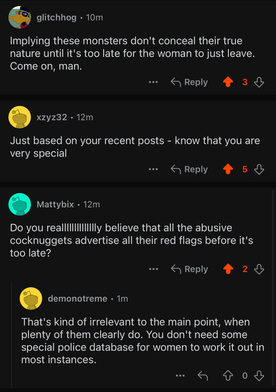 Another sample of the replies roasting the posters’ dumbness, which include:

“Implying these monsters don't conceal their true nature until it's too late for the woman to just leave. Come on, man.”

And “Do you realllllllllllllly believe that all the abusive cocknuggets advertise all their red flags before it's too late?”