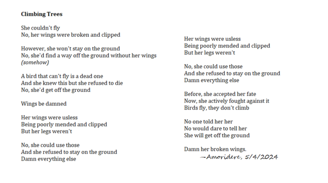 Climbing Trees

She couldn't fly
No, her wings were broken and clipped

However, she won't stay on the ground
No, she'd find a way off the ground without her wings
(somehow)

A bird that can't fly is a dead one
And she knew this but she refused to die
No, she'd get off the ground

Wings be damned

Her wings were usless
Being poorly mended and clipped
But her legs weren't

No, she could use those
And she refused to stay on the ground
Damn everything else

Before, she accepted her fate
Now, she actively fought against it
Birds fly, they don't climb

No one told her her
No would dare to tell her
She will get off the ground

Damn her broken wings. 
	—Amoridere, 5/4/2024