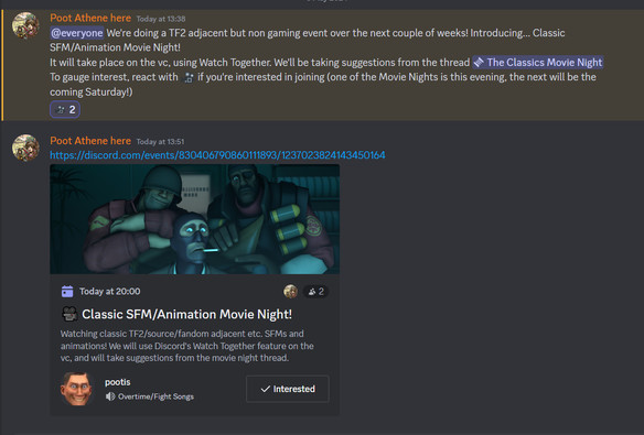Message from user Poot Athene here with profile picture of Sentinels from Dragon Quest IX then text reading:
"Today at13:38
@everyone We're doing a TF2 adjacent but non gaming event over the next couple of weeks! Introducing... Classic SFM/Animation Movie Night! It will take place on the vc, using Watch Together. We'll be taking suggestions from the thread 'The Classics Movie Night'
To gauge interest, react with (movie emoji) if you're interested in joining (one of the Movie Nights is this evening, the next will be the coming Saturday!)"
Then a discord event posted as a message with an image of the Solider, Spy and Demoman from Team Fortress 2 looking amused and shocked directly at a screen in front of them (screenshot from the video Expiration Date):
"Today at 20:00
(Movie Emoji) Classic SFM/Animation Movie Night! Watching classic TF2/source/fandom adjacent etc. SFMs and animations! We will use Discord's Watch Together feature on the vc, and will take suggestions from the movie night thread. (Image of Scout from TF2 with wide staring eyes and a wide grin as the server icon image) pootis (music playing emoji) Overtime/Fight Songs. (tick emoji) interested.