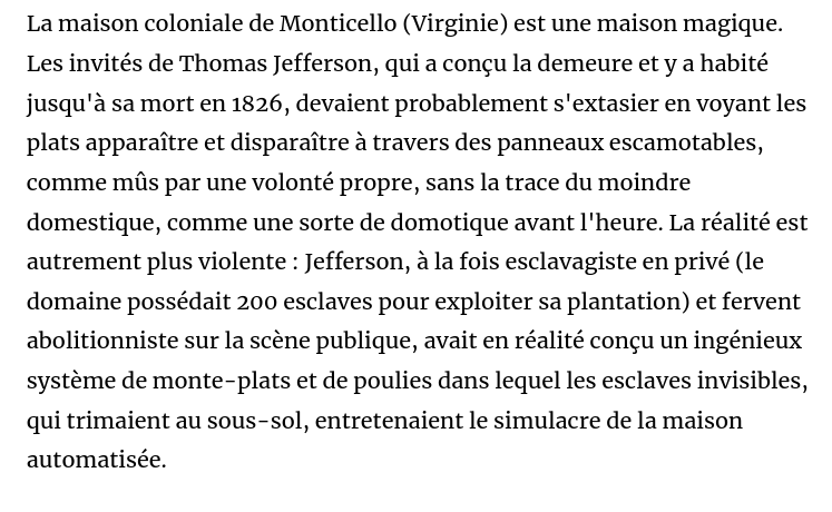 Capture de l'article en lien :

"La maison coloniale de Monticello (Virginie) est une maison magique. Les invités de Thomas Jefferson, qui a conçu la demeure et y a habité jusqu'à sa mort en 1826, devaient probablement s'extasier en voyant les plats apparaître et disparaître à travers des panneaux escamotables, comme mûs par une volonté propre, sans la trace du moindre domestique, comme une sorte de domotique avant l'heure. La réalité est autrement plus violente : Jefferson, à la fois esclavagiste en privé (le domaine possédait 200 esclaves pour exploiter sa plantation) et fervent abolitionniste sur la scène publique, avait en réalité conçu un ingénieux système de monte-plats et de poulies dans lequel les esclaves invisibles, qui trimaient au sous-sol, entretenaient le simulacre de la maison automatisée. "