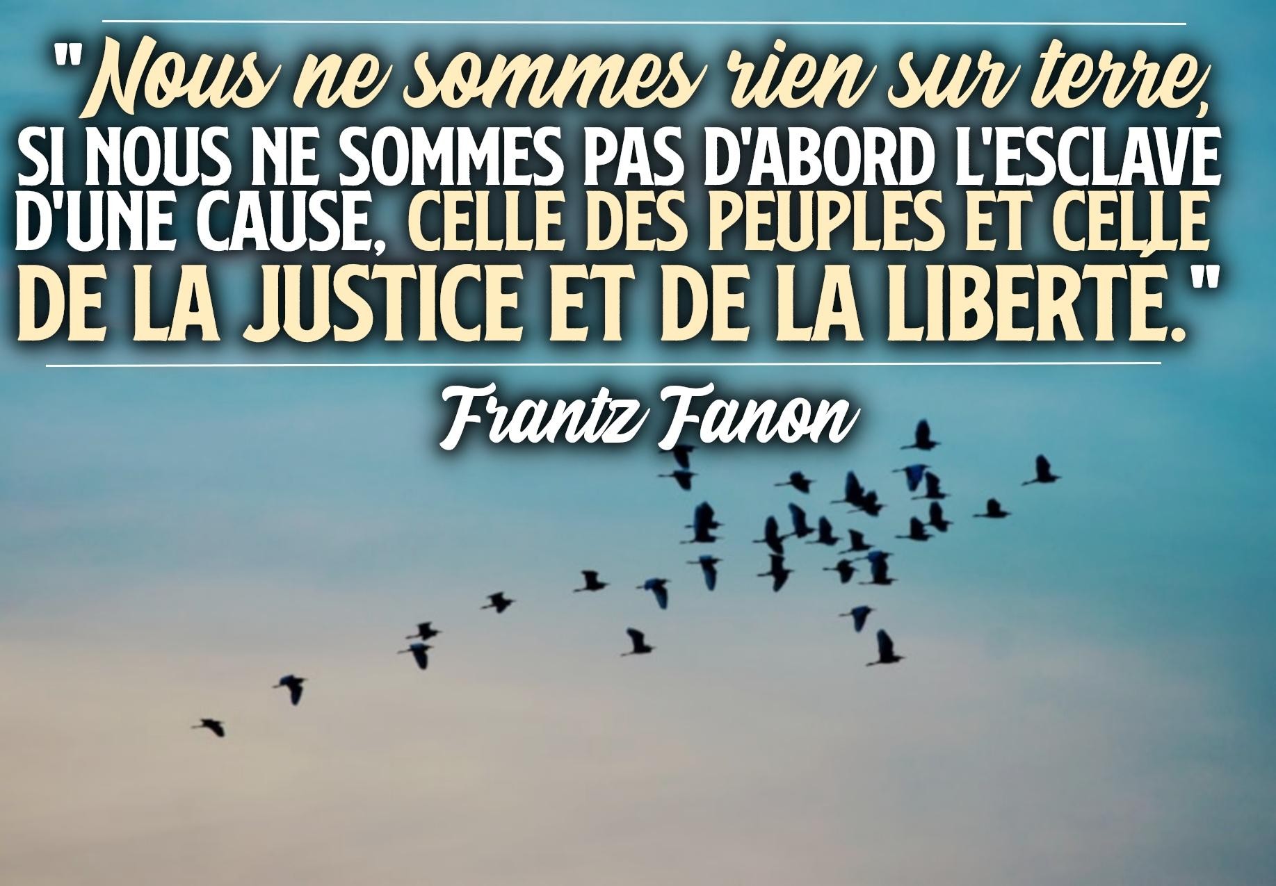 "Nous ne sommes rien sur terre, si nous ne sommes pas d'abord l'esclave d'une cause, celle des peuples et celle de la Justice et de la Liberté&quot; Frantz Fanon