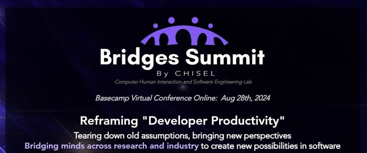 Bridges Summit by CHISEL
Computer Human Interaction and Software Engineering Lab
Basecamp Virtual Conference Online: August 28th, 2024
Reframing "Developer Productivity"
Tearing down old assumptions, bringing new perspectives, bridging minds across research and industry to create new possibilities in software.
