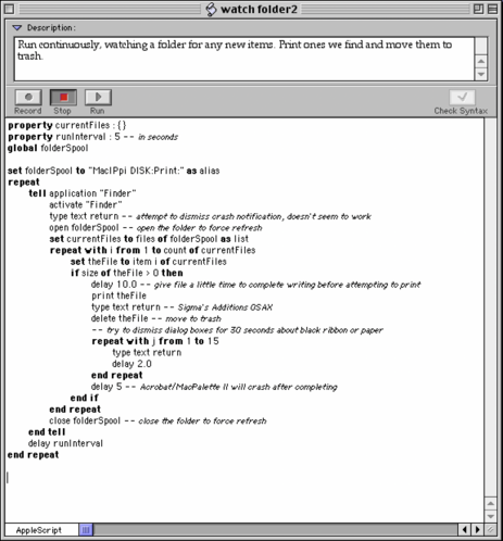Description:
An AppleScript that runs continuously watching a folder for any new items. It prints the ones it finds and moves them to the trash.

AppleScript:
property currentFiles : {}
property runinterval @ 5 - - in seconds
global folderSpool
set folderSpool to "MaclPpi DISK:Print:" as alias
repeat
tell application "Finder”
activate "Finder”
type text return
open folderSpool
set currentFiles to files of folderSpool as list
repeat with i from 1 to count of currentFiles
set theFile to item i of currentFiles
if size of theFile » O then
delay 10.0 
print theFile
type text return
delete theFile
repeat with j from 1 to 15
type text return
delay 2.0
end repeat
delay 5
end if
end repeat
close folderSpool
end tell
delay runlnterval
end repeat
