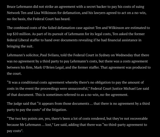 Screenshot of Sydney Morning Herald article, saying “Bruce Lehrmann did not strike an agreement with a secret backer to pay his costs of suing Network Ten and Lisa Wilkinson for defamation, and his lawyers agreed to act on a no-win, no-fee basis, the Federal Court has heard.
The combined costs of the failed defamation case against Ten and Wilkinson are estimated to top $10 million. As part of its pursuit of Lehrmann for its legal costs, Ten asked the former federal Liberal staffer to hand over …