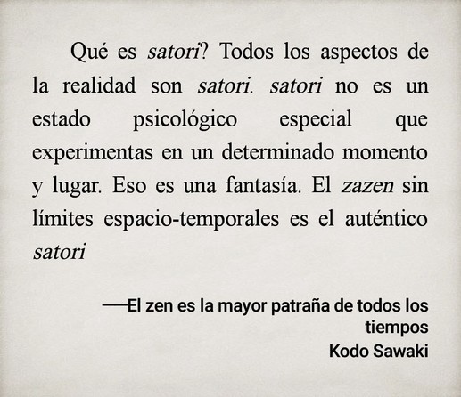 ¿Qué es satori? Todos los aspectos de la realidad son satori. satori no es un estado psicológico especial que experimentas en un determinado momento y lugar. Eso es una fantasía. El zazen sin límites espacio-temporales es el auténtico satori