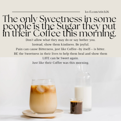 A picture of iced coffee on a beige colored saucer, a shot of espresso and a slender pitcher of cream, all in clear glass containers with a white background. Text at the top says, 

"The only sweetness in some people is the sugar they put in their coffee this morning. 

Don't allow what they may do or say bother you. 

Instead, show them kindness. Be joyful. 

Pain can cause Bitterness, just like Coffee--by itself-- is bitter. 

BE the Sweetness in their lives to help them heal and show them LIFE can be Sweet again.

Just like their Coffee was this morning."