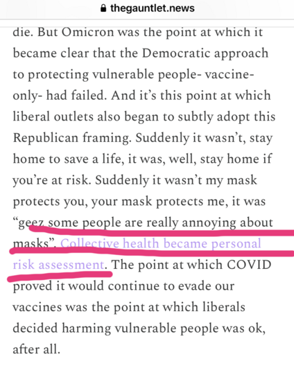 • thegauntlet.news: 

But Omicron was the point at which it
became clear that the Democratic approach
to protecting vulnerable people- vaccine-
only- had failed. And it's this point at which
liberal outlets also began to subtly adopt this
Republican framing. Suddenly it wasn't, stay
home to save a life, it was, well, stay home if
you're at risk. 

Suddenly it wasn't my mask protects you, your mask protects me, it was
"geez some people are really annoying about
masks". 

Collective health became personal
risk assessment. 

The point at which COVID
proved it would continue to evade our
vaccines was the point at which liberals
decided harming vulnerable people was ok,
after all.