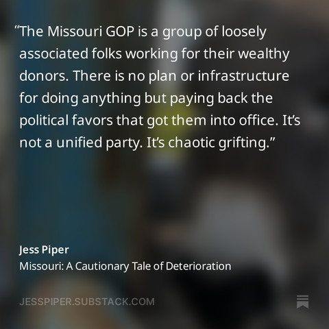 Quote card from Jess Piper's newsletter "The View from Rural Missouri"
The Missouri GOP is a group of loosely associated folks working for their wealthy donors. There is no plan or infrastructure for doing anything but paying back the political favors that got them into office. It’s not a unified party. It’s chaotic grifting.